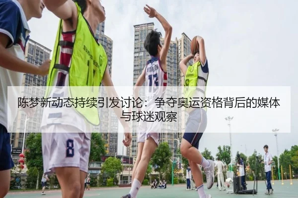 陈梦新动态持续引发讨论：争夺奥运资格背后的媒体与球迷观察
